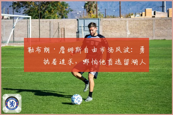 勒布朗·詹姆斯自由市场风波：勇士执着追求，哪怕他首选留湖人