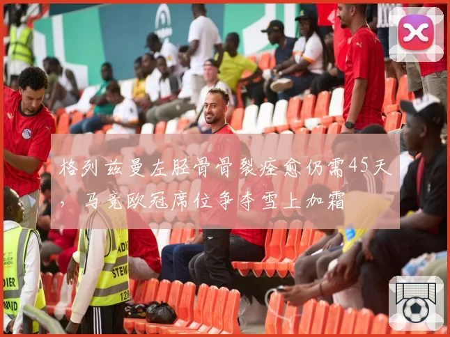 格列兹曼左胫骨骨裂痊愈仍需45天，马竞欧冠席位争夺雪上加霜