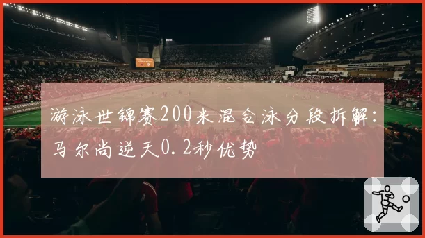 游泳世锦赛200米混合泳分段拆解：马尔尚逆天0.2秒优势