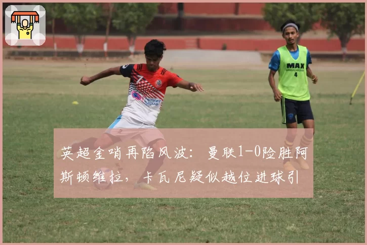 英超金哨再陷风波：曼联1-0险胜阿斯顿维拉，卡瓦尼疑似越位进球引众怒