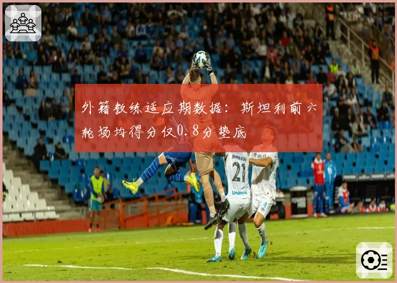 外籍教练适应期数据:斯坦利前六轮场均得分仅0.8分垫底