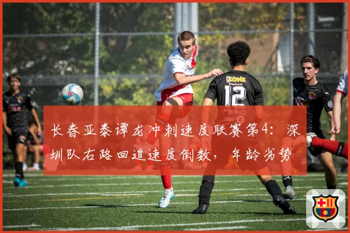 长春亚泰谭龙冲刺速度联赛第4：深圳队右路回追速度倒数，年龄劣势或成致命短板