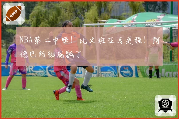 NBA第二中锋！比文班亚马更强！阿德巴约彻底飘了