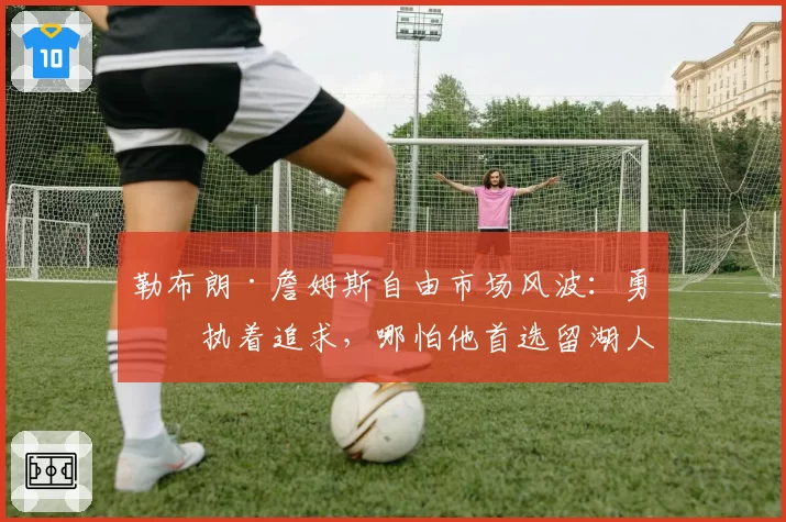 勒布朗·詹姆斯自由市场风波：勇士执着追求，哪怕他首选留湖人