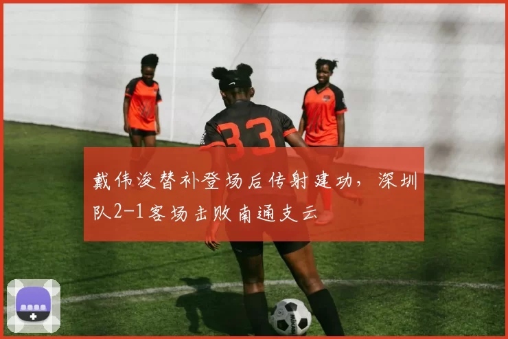 戴伟浚替补登场后传射建功，深圳队2-1客场击败南通支云