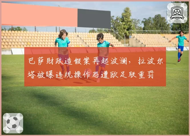 巴萨财政造假案再起波澜，拉波尔塔被曝违规操作恐遭欧足联重罚