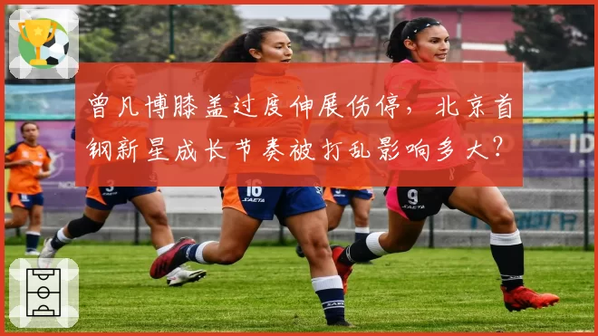 曾凡博膝盖过度伸展伤停，北京首钢新星成长节奏被打乱影响多大？