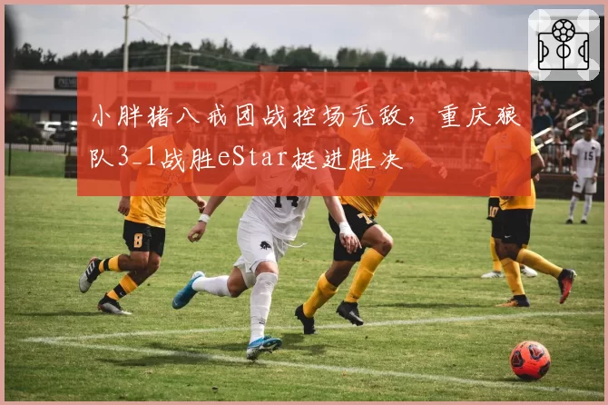 小胖猪八戒团战控场无敌，重庆狼队3_1战胜eStar挺进胜决