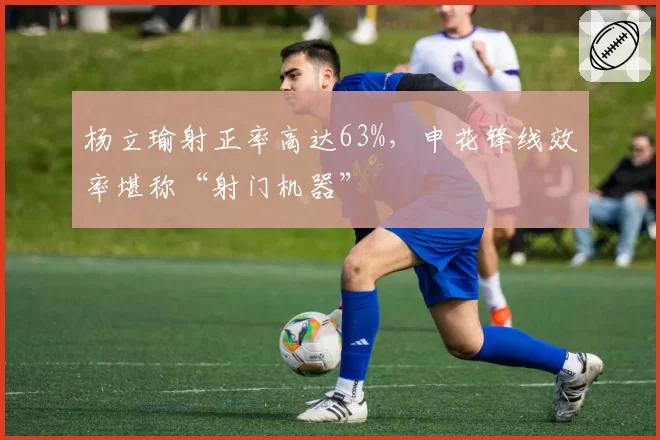 杨立瑜射正率高达63%，申花锋线效率堪称“射门机器”