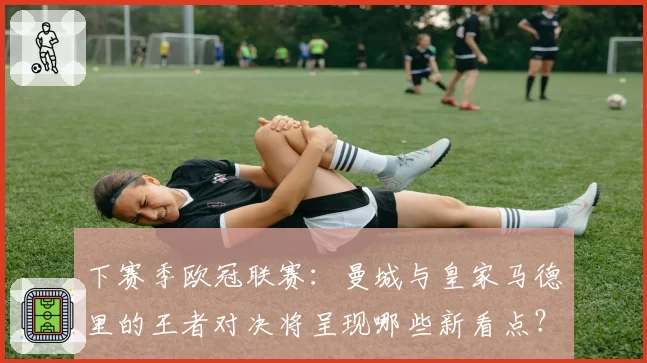 下赛季欧冠联赛：曼城与皇家马德里的王者对决将呈现哪些新看点？