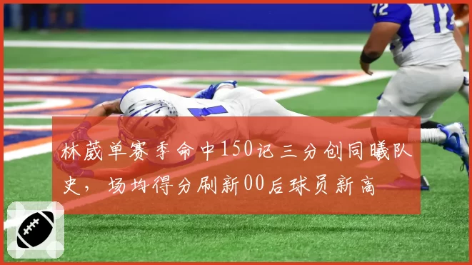 林葳单赛季命中150记三分创同曦队史，场均得分刷新00后球员新高