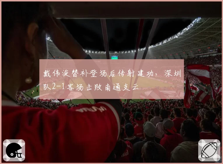 戴伟浚替补登场后传射建功，深圳队2-1客场击败南通支云