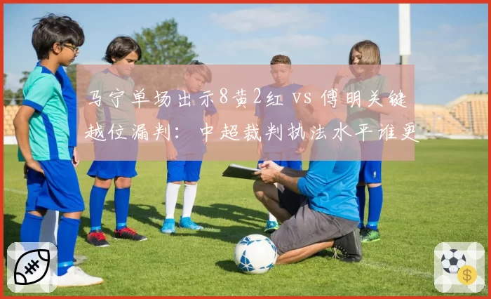 马宁单场出示8黄2红 vs 傅明关键越位漏判：中超裁判执法水平谁更差？