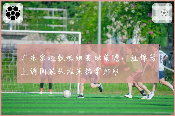 广东宏远教练组变动前瞻,杜锋若上调国家队谁来执掌帅印