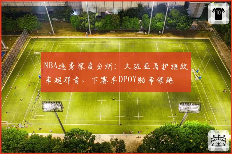 NBA选秀深度分析：文班亚马护框效率超邓肯，下赛季DPOY赔率领跑