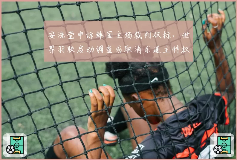 安洗莹申诉韩国主场裁判双标,世界羽联启动调查或取消东道主特权