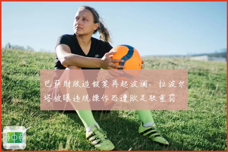 巴萨财政造假案再起波澜，拉波尔塔被曝违规操作恐遭欧足联重罚