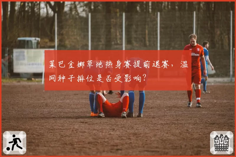 莱巴金娜草地热身赛提前退赛，温网种子排位是否受影响？