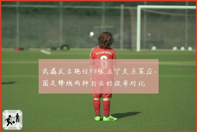 武磊反击跑位vs张玉宁支点策应，国足锋线两种打法的效率对比