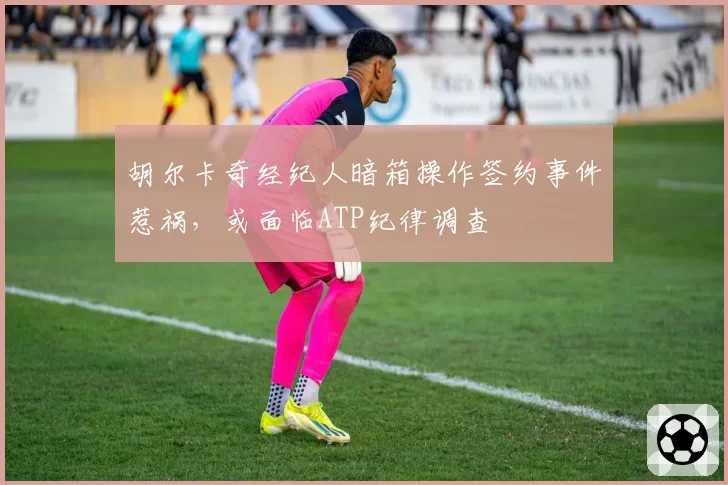 胡尔卡奇经纪人暗箱操作签约事件惹祸，或面临ATP纪律调查