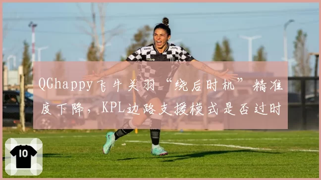 QGhappy飞牛关羽“绕后时机”精准度下降，KPL边路支援模式是否过时？