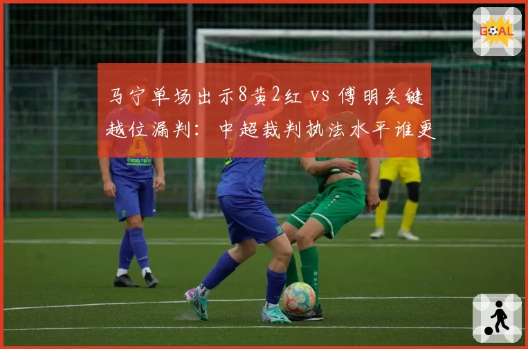 马宁单场出示8黄2红 vs 傅明关键越位漏判：中超裁判执法水平谁更差？