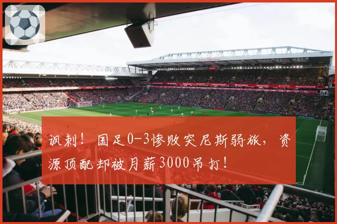 讽刺!国足0-3惨败突尼斯弱旅,资源顶配却被月薪3000吊打!
