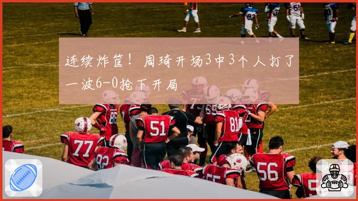 连续炸筐!周琦开场3中3个人打了一波6-0抢下开局