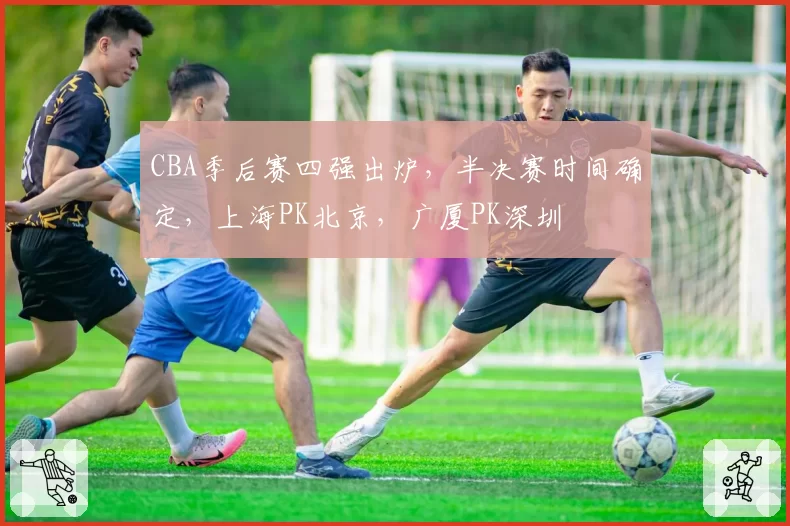 CBA季后赛四强出炉，半决赛时间确定，上海PK北京，广厦PK深圳