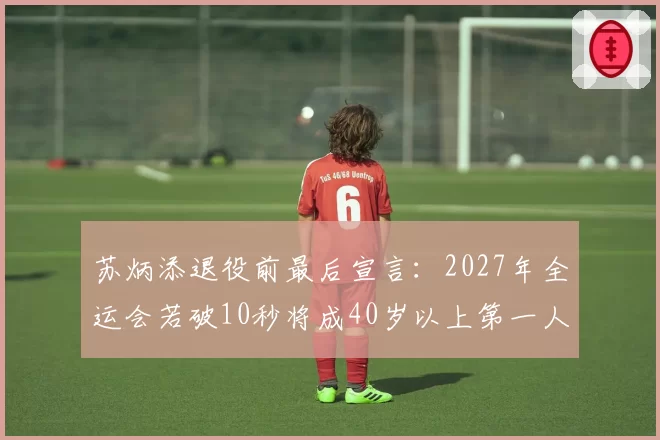 苏炳添退役前最后宣言：2027年全运会若破10秒将成40岁以上第一人