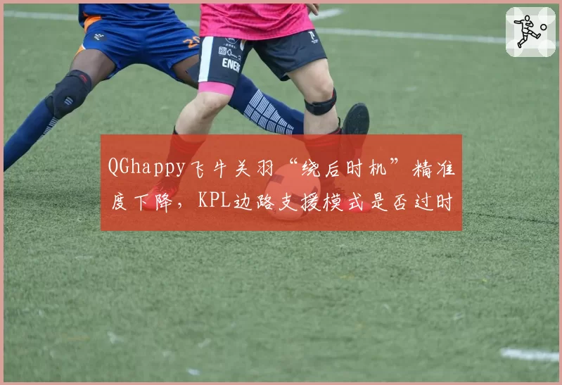 QGhappy飞牛关羽“绕后时机”精准度下降，KPL边路支援模式是否过时？