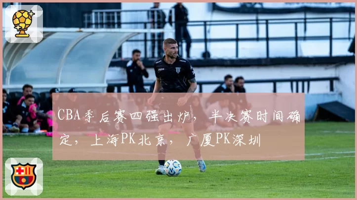 CBA季后赛四强出炉，半决赛时间确定，上海PK北京，广厦PK深圳