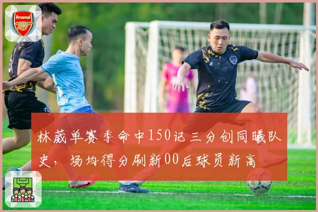 林葳单赛季命中150记三分创同曦队史，场均得分刷新00后球员新高