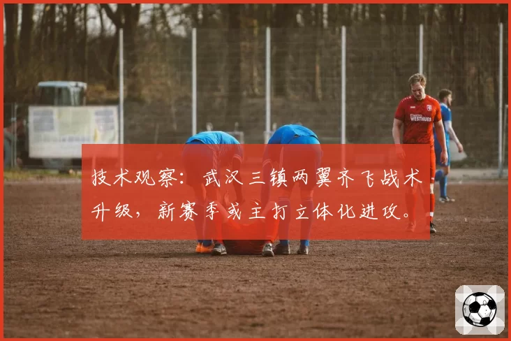 技术观察：武汉三镇两翼齐飞战术升级，新赛季或主打立体化进攻。