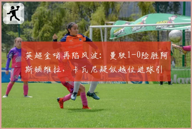英超金哨再陷风波：曼联1-0险胜阿斯顿维拉，卡瓦尼疑似越位进球引众怒