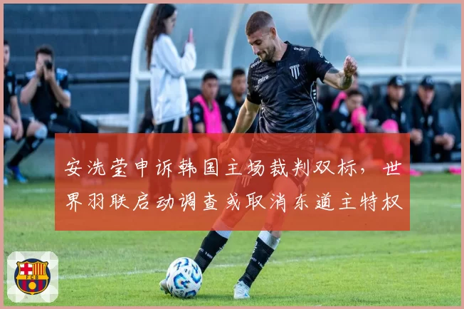 安洗莹申诉韩国主场裁判双标,世界羽联启动调查或取消东道主特权