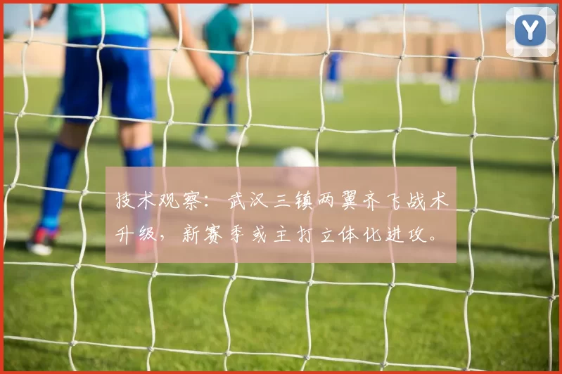 技术观察：武汉三镇两翼齐飞战术升级，新赛季或主打立体化进攻。