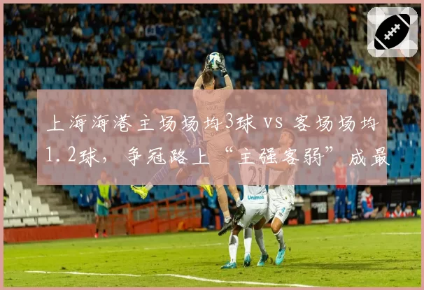 上海海港主场场均3球 vs 客场场均1.2球，争冠路上“主强客弱”成最大隐忧