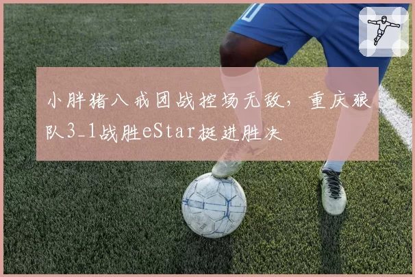小胖猪八戒团战控场无敌，重庆狼队3_1战胜eStar挺进胜决