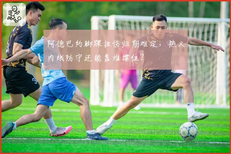 阿德巴约脚踝扭伤归期难定，热火内线防守还能靠谁撑住？