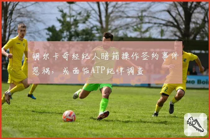 胡尔卡奇经纪人暗箱操作签约事件惹祸，或面临ATP纪律调查
