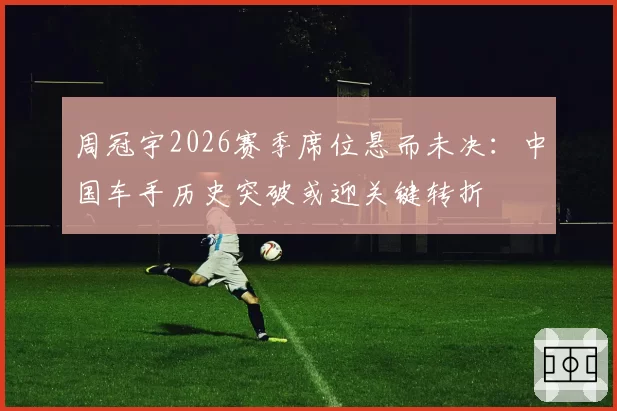 周冠宇2026赛季席位悬而未决：中国车手历史突破或迎关键转折