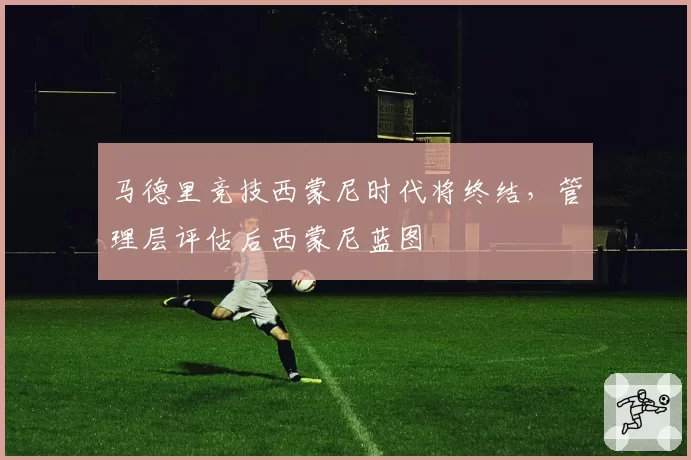 马德里竞技西蒙尼时代将终结，管理层评估后西蒙尼蓝图