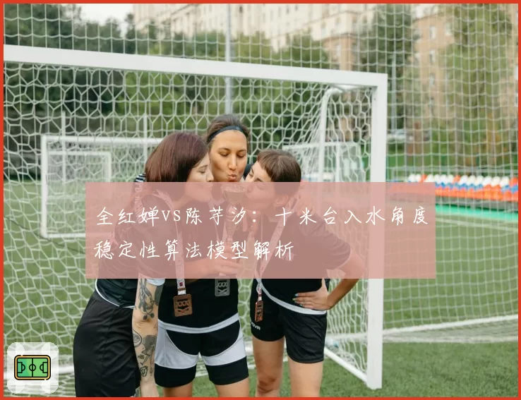 全红婵vs陈芋汐：十米台入水角度稳定性算法模型解析