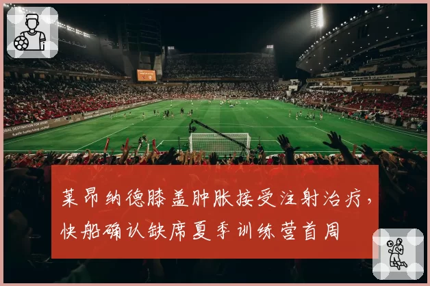 莱昂纳德膝盖肿胀接受注射治疗，快船确认缺席夏季训练营首周