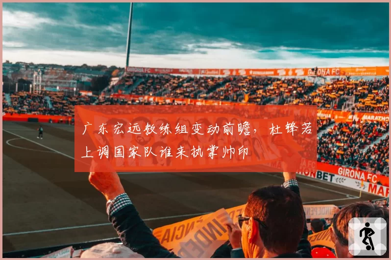 广东宏远教练组变动前瞻,杜锋若上调国家队谁来执掌帅印